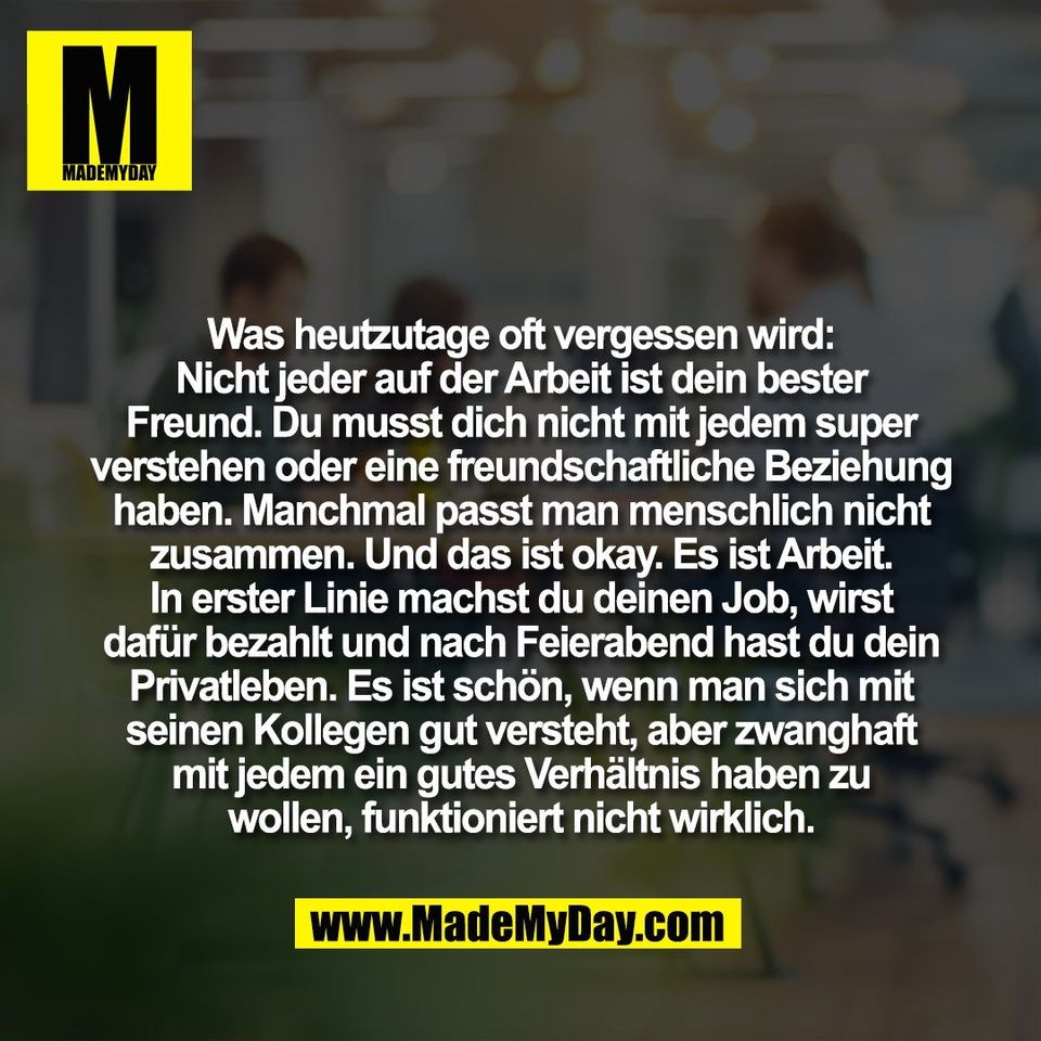 Was heutzutage oft vergessen wird:<br />
Nicht jeder auf der Arbeit ist dein bester<br />
Freund. Du musst dich nicht mit jedem super<br />
verstehen oder eine freundschaftliche Beziehung<br />
haben. Manchmal passt man menschlich nicht<br />
zusammen. Und das ist okay. Es ist Arbeit.<br />
In erster Linie machst du deinen Job, wirst<br />
dafür bezahlt und nach Feierabend hast du dein<br />
Privatleben. Es ist schön, wenn man sich mit<br />
seinen Kollegen gut versteht, aber zwanghaft<br />
mit jedem ein gutes Verhältnis haben zu<br />
wollen, funktioniert nicht wirklich.