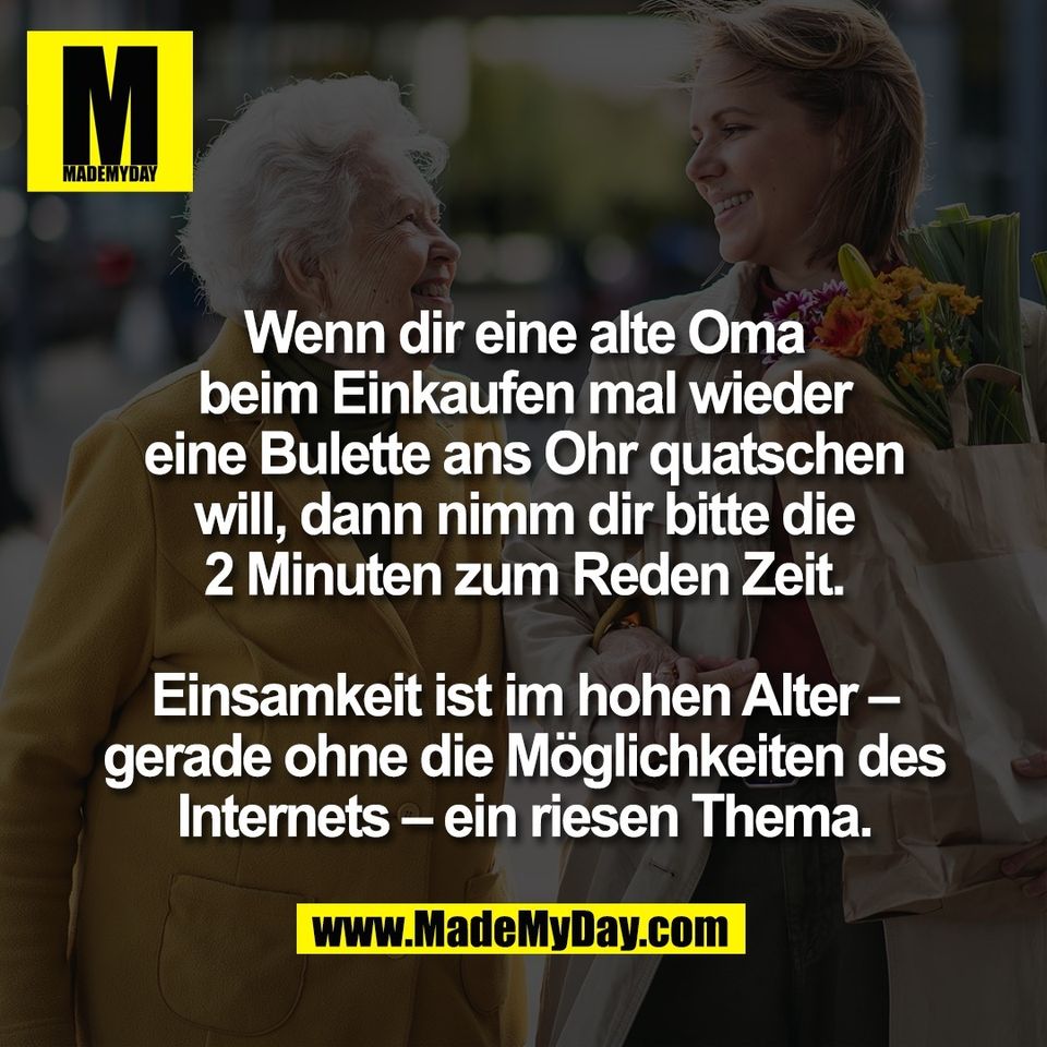Wenn dir eine alte Oma<br />
beim Einkaufen mal wieder<br />
eine Bulette ans Ohr quatschen<br />
will, dann nimm dir bitte die<br />
2 Minuten zum Reden Zeit.<br />
<br />
Einsamkeit ist im hohen Alter –<br />
gerade ohne die Möglichkeiten des<br />
Internets – ein riesen Thema.