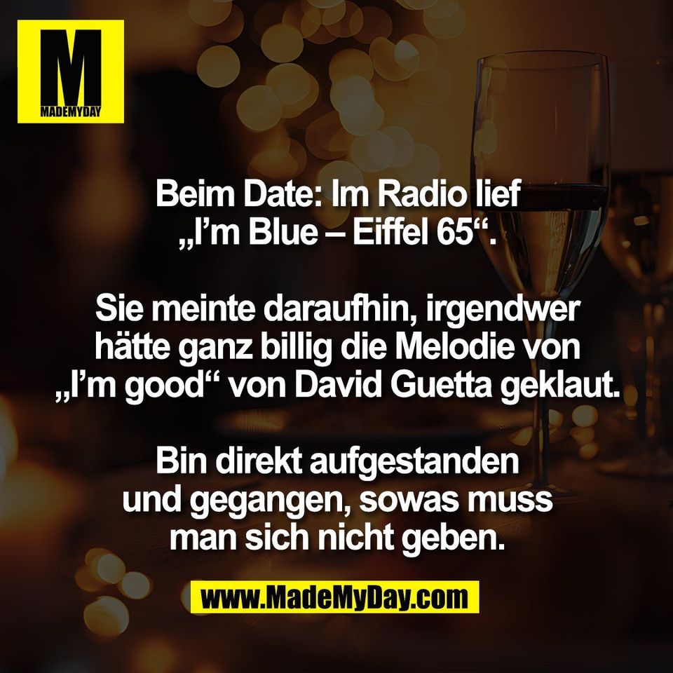 Beim Date: Im Radio lief<br />
„I’m Blue – Eiffel 65“.<br />
<br />
Sie meinte daraufhin, irgendwer<br />
hätte ganz billig die Melodie von<br />
„I’m good“ von David Guetta geklaut.<br />
<br />
Bin direkt aufgestanden<br />
und gegangen, sowas muss<br />
man sich nicht geben.