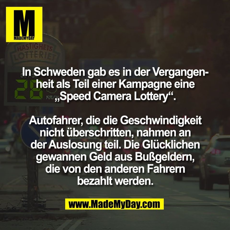 In Schweden gab es in der Vergangen-<br />
heit als Teil einer Kampagne eine<br />
„Speed Camera Lottery“.<br />
<br />
Autofahrer, die die Geschwindigkeit<br />
nicht überschritten, nahmen an<br />
der Auslosung teil. Die Glücklichen<br />
gewannen Geld aus Bußgeldern,<br />
die von den anderen Fahrern<br />
bezahlt werden.