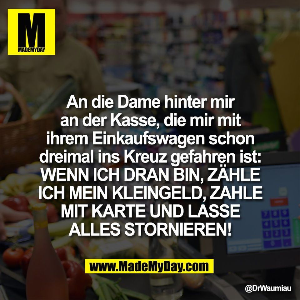 An die Dame hinter mir<br />
an der Kasse, die mir mit<br />
ihrem Einkaufswagen schon<br />
dreimal ins Kreuz gefahren ist:<br />
WENN ICH DRAN BIN, ZÄHLE<br />
ICH MEIN KLEINGELD, ZAHLE<br />
MIT KARTE UND LASSE<br />
ALLES STORNIEREN!