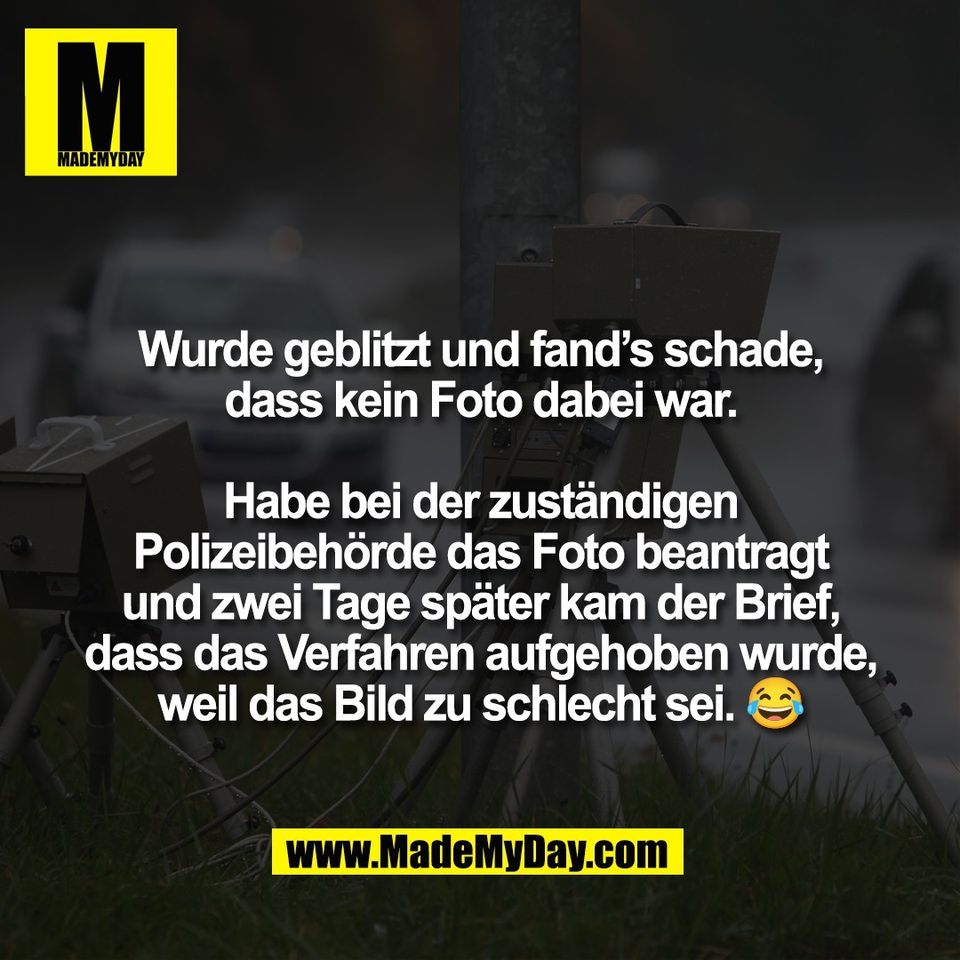 Wurde geblitzt und fand’s schade,<br />
dass kein Foto dabei war.<br />
<br />
Habe bei der zuständigen<br />
Polizeibehörde das Foto beantragt<br />
und zwei Tage später kam der Brief,<br />
dass das Verfahren aufgehoben wurde,<br />
weil das Bild zu schlecht sei. 😂