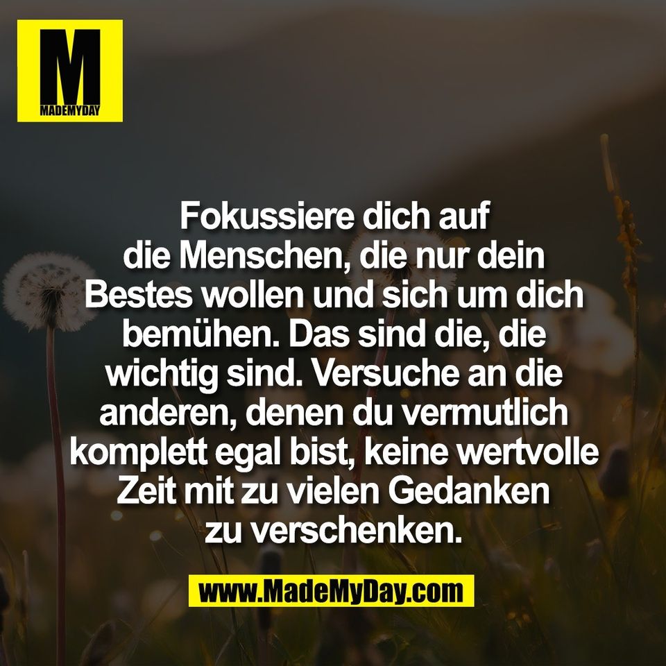 Fokussiere dich auf<br />
die Menschen, die nur dein<br />
Bestes wollen und sich um dich<br />
bemühen. Das sind die, die<br />
wichtig sind. Versuche an die<br />
anderen, denen du vermutlich<br />
komplett egal bist, keine wertvolle<br />
Zeit mit zu vielen Gedanken<br />
zu verschenken.