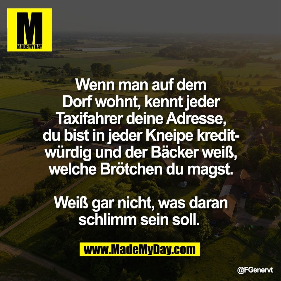 Wenn man auf dem<br />
Dorf wohnt, kennt jeder<br />
Taxifahrer deine Adresse,<br />
du bist in jeder Kneipe kredit-<br />
würdig und der Bäcker weiß,<br />
welche Brötchen du magst.<br />
<br />
Weiß gar nicht, was daran<br />
schlimm sein soll.