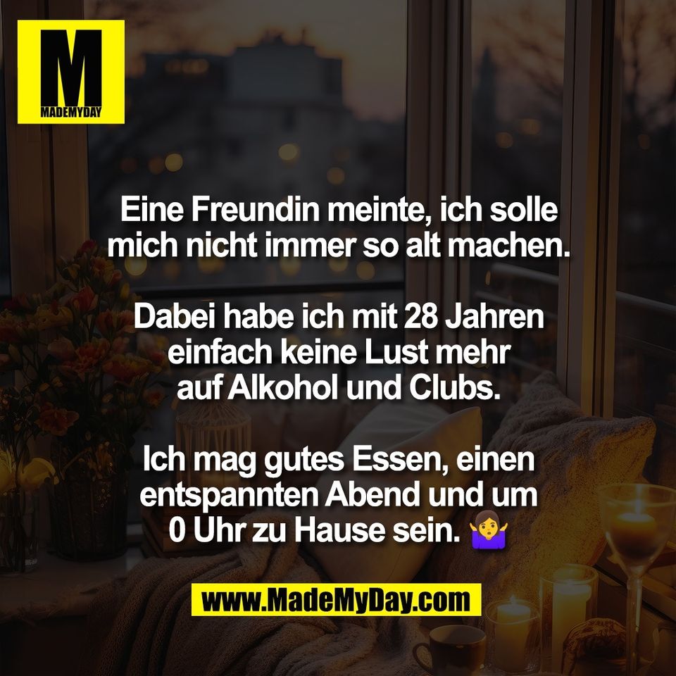 Eine Freundin meinte, ich solle<br />
mich nicht immer so alt machen.<br />
<br />
Dabei habe ich mit 28 Jahren<br />
einfach keine Lust mehr<br />
auf Alkohol und Clubs.<br />
<br />
Ich mag gutes Essen, einen<br />
entspannten Abend und um<br />
0 Uhr zu Hause sein. 🤷‍♀️