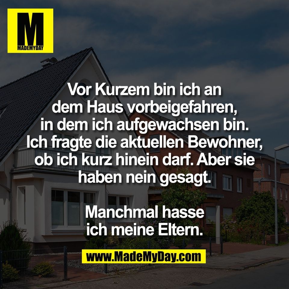 Vor Kurzem bin ich an<br />
dem Haus vorbeigefahren,<br />
in dem ich aufgewachsen bin.<br />
Ich fragte die aktuellen Bewohner,<br />
ob ich kurz hinein darf. Aber sie<br />
haben nein gesagt.<br />
<br />
Manchmal hasse<br />
ich meine Eltern.