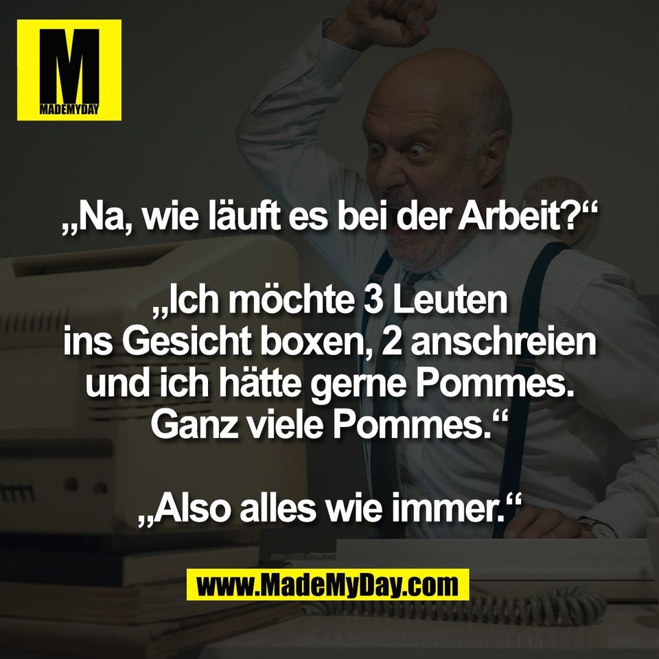 „Na, wie läuft es bei der Arbeit?“<br />
<br />
„Ich möchte 3 Leuten<br />
ins Gesicht boxen, 2 anschreien<br />
und ich hätte gerne Pommes.<br />
Ganz viele Pommes.“<br />
<br />
„Also alles wie immer.“