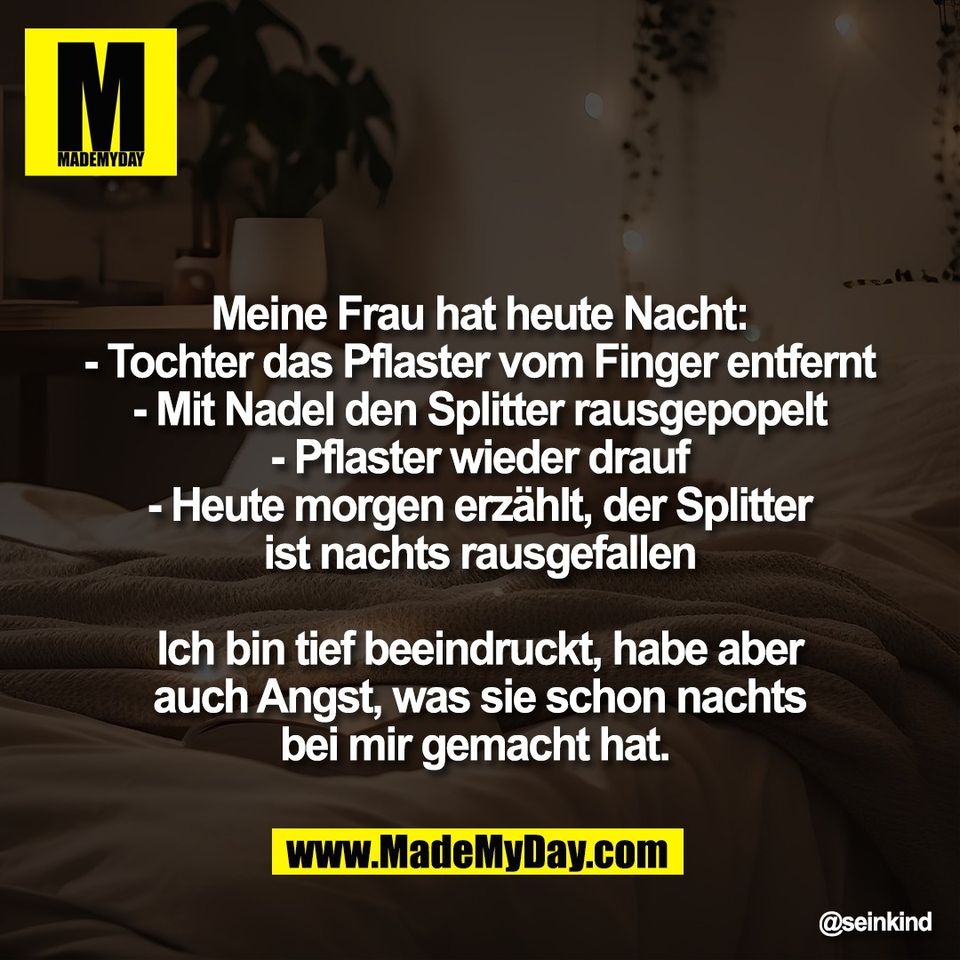 Meine Frau hat heute Nacht:<br />
- Tochter das Pflaster vom Finger entfernt<br />
- Mit Nadel den Splitter rausgepopelt<br />
- Pflaster wieder drauf<br />
- Heute morgen erzählt, der Splitter<br />
ist nachts rausgefallen<br />
<br />
Ich bin tief beeindruckt, habe aber<br />
auch Angst, was sie schon nachts<br />
bei mir gemacht hat.