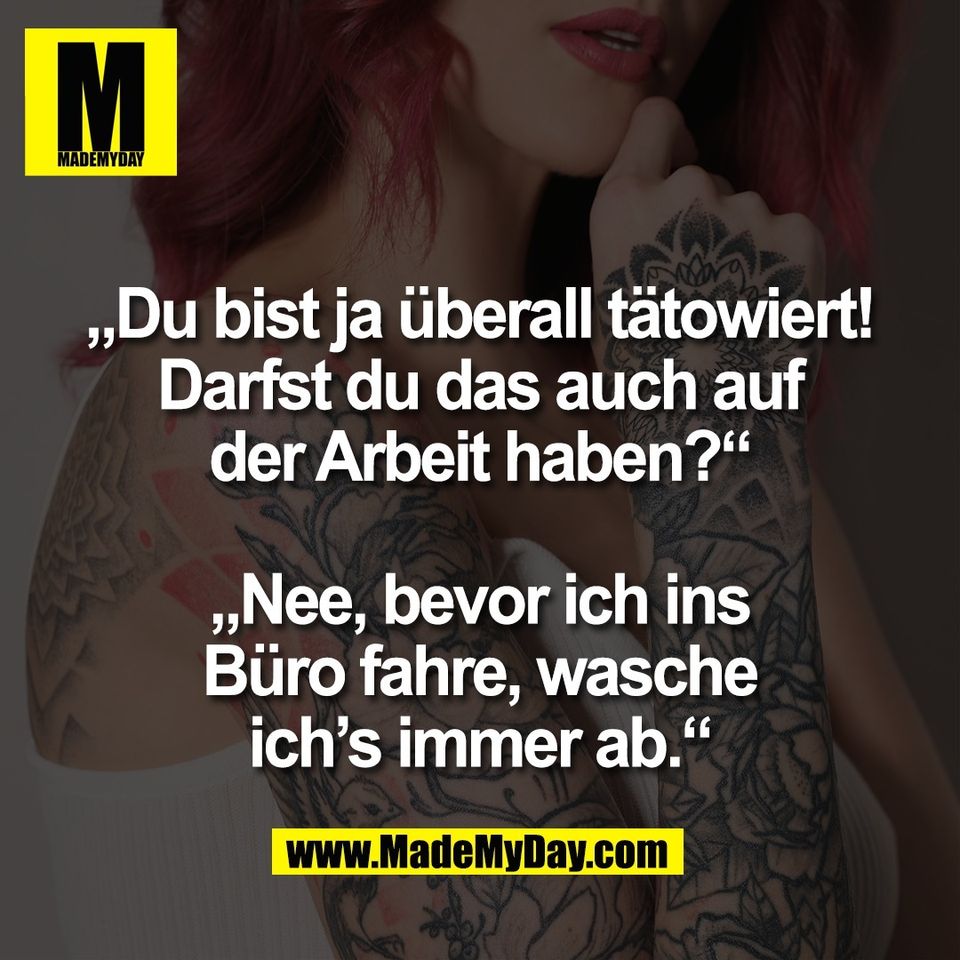„Du bist ja überall tätowiert!<br />
Darfst du das auch auf<br />
der Arbeit haben?“<br />
<br />
„Nee, bevor ich ins<br />
Büro fahre, wasche<br />
ich’s immer ab.“
