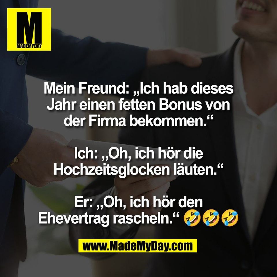 Mein Freund: „Ich hab dieses<br />
Jahr einen fetten Bonus von<br />
der Firma bekommen.“<br />
<br />
Ich: „Oh, ich hör die<br />
Hochzeitsglocken läuten.“<br />
<br />
Er: „Oh, ich hör den<br />
Ehevertrag rascheln.“ 🤣🤣🤣
