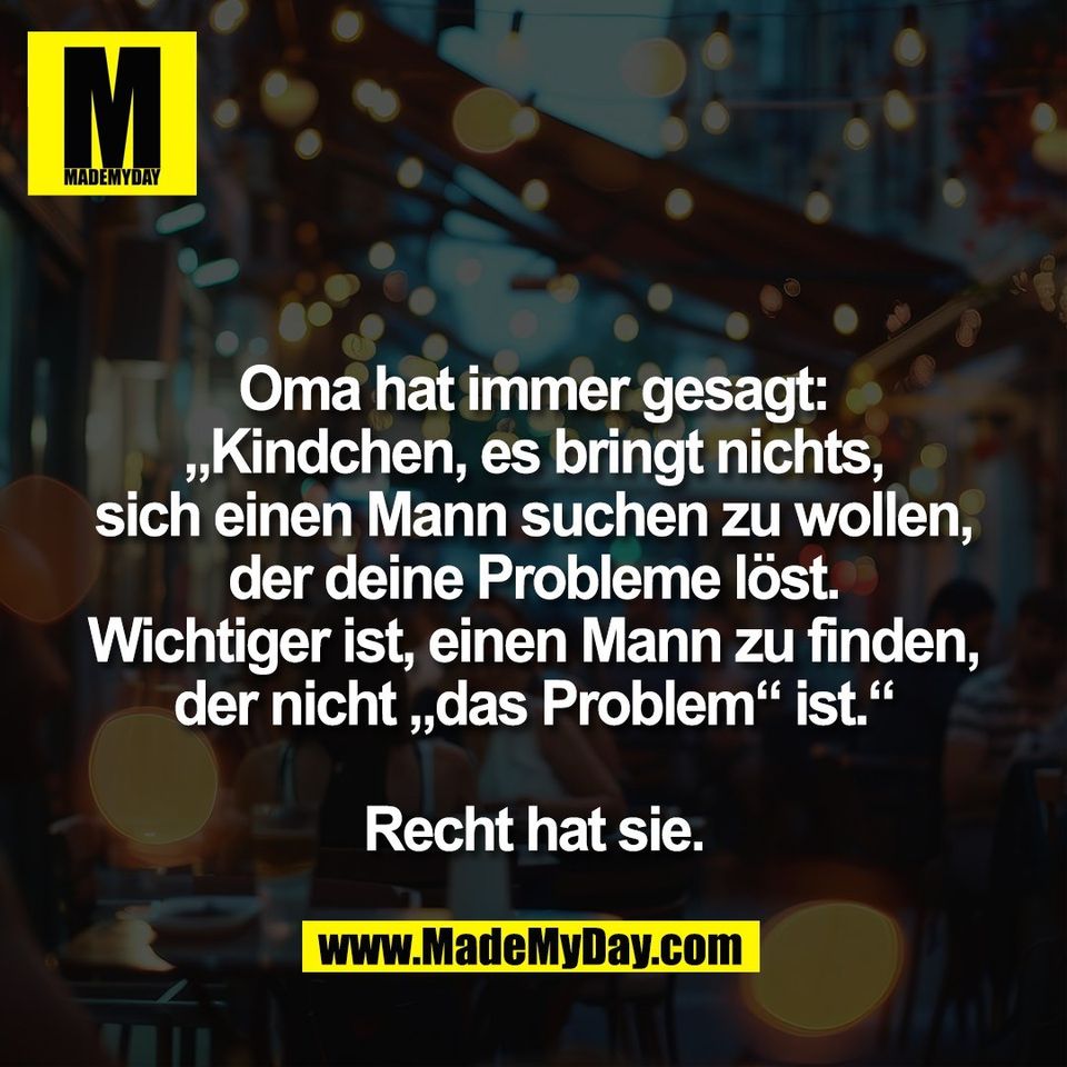 Oma hat immer gesagt:<br />
„Kindchen, es bringt nichts,<br />
sich einen Mann suchen zu wollen,<br />
der deine Probleme löst.<br />
Wichtiger ist, einen Mann zu finden,<br />
der nicht „das Problem“ ist.“<br />
<br />
Recht hat sie.
