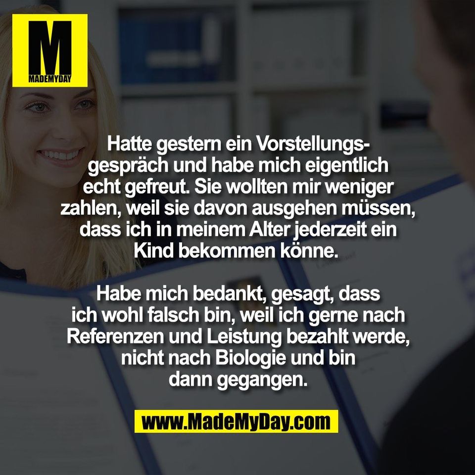 Hatte gestern ein Vorstellungs-<br />
gespräch und habe mich eigentlich<br />
echt gefreut. Sie wollten mir weniger<br />
zahlen, weil sie davon ausgehen müssen,<br />
dass ich in meinem Alter jederzeit ein<br />
Kind bekommen könne. <br />
<br />
Habe mich bedankt, gesagt, dass<br />
ich wohl falsch bin, weil ich gerne nach<br />
Referenzen und Leistung bezahlt werde,<br />
nicht nach Biologie und bin<br />
dann gegangen.