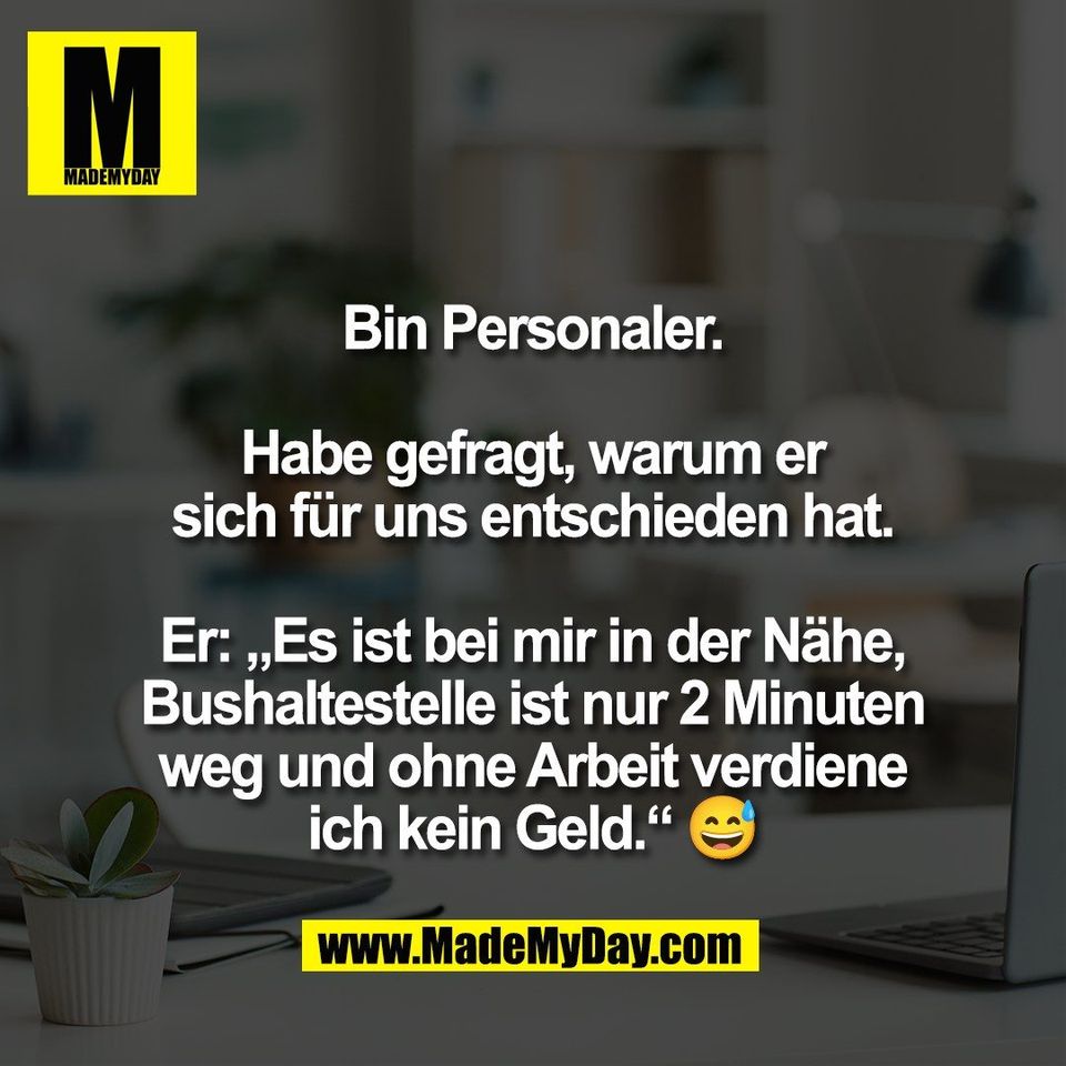 Bin Personaler.<br />
<br />
Habe gefragt, warum er<br />
sich für uns entschieden hat.<br />
<br />
Er: „Es ist bei mir in der Nähe,<br />
Bushaltestelle ist nur 2 Minuten<br />
weg und ohne Arbeit verdiene<br />
ich kein Geld.“ 😅