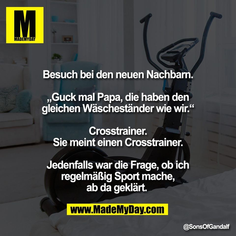 Besuch bei den neuen Nachbarn.<br />
<br />
„Guck mal Papa, die haben den<br />
gleichen Wäscheständer wie wir.“<br />
<br />
Crosstrainer.<br />
Sie meint einen Crosstrainer.<br />
<br />
Jedenfalls war die Frage, ob ich<br />
regelmäßig Sport mache,<br />
ab da geklärt.