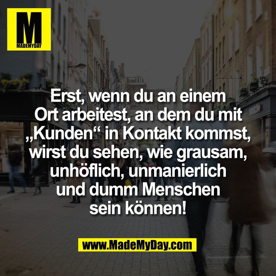 Erst, wenn du an einem<br />
Ort arbeitest, an dem du mit<br />
„Kunden“ in Kontakt kommst,<br />
wirst du sehen, wie grausam,<br />
unhöflich, unmanierlich<br />
und dumm Menschen<br />
sein können!