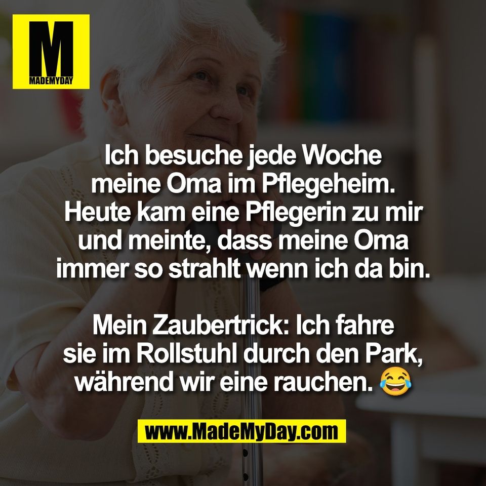 Ich besuche jede Woche<br />
meine Oma im Pflegeheim.<br />
Heute kam eine Pflegerin zu mir<br />
und meinte, dass meine Oma<br />
immer so strahlt wenn ich da bin.<br />
<br />
Mein Zaubertrick: Ich fahre<br />
sie im Rollstuhl durch den Park,<br />
während wir eine rauchen. 😂