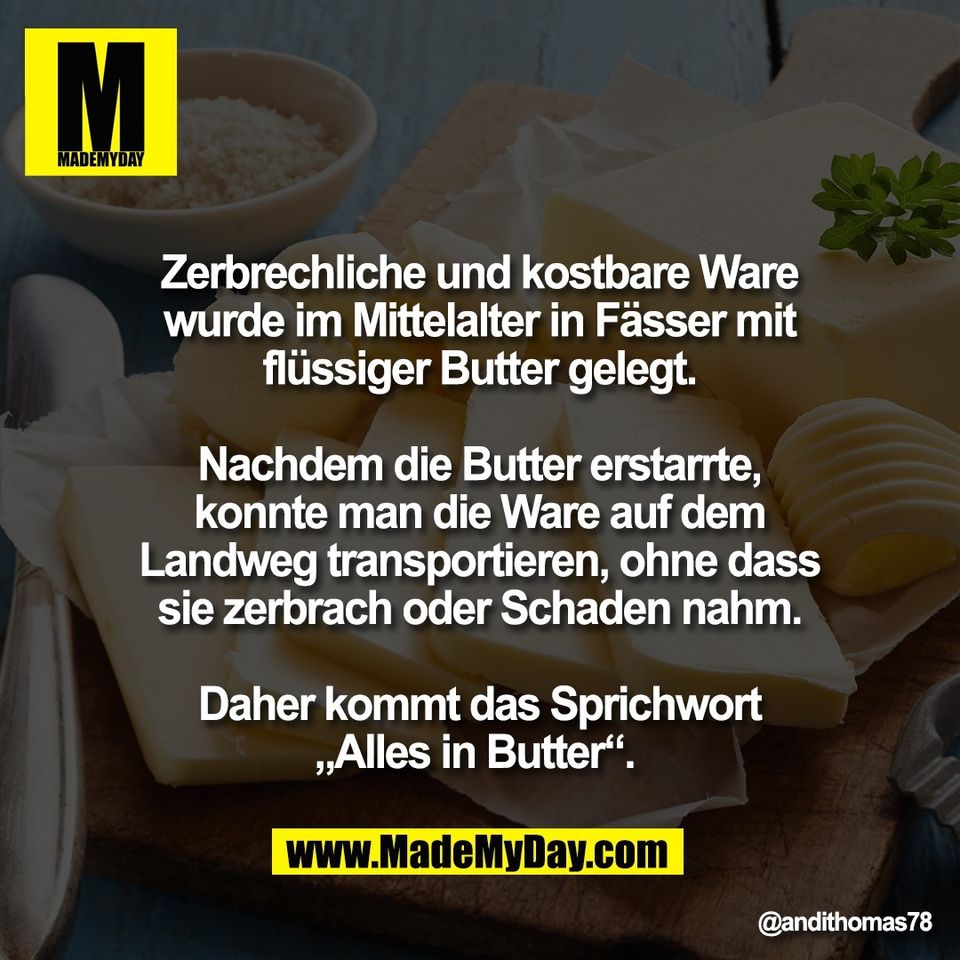 Zerbrechliche und kostbare Ware<br />
wurde im Mittelalter in Fässer mit<br />
flüssiger Butter gelegt.<br />
<br />
Nachdem die Butter erstarrte,<br />
konnte man die Ware auf dem<br />
Landweg transportieren, ohne dass<br />
sie zerbrach oder Schaden nahm.<br />
<br />
Daher kommt das Sprichwort<br />
„Alles in Butter“.