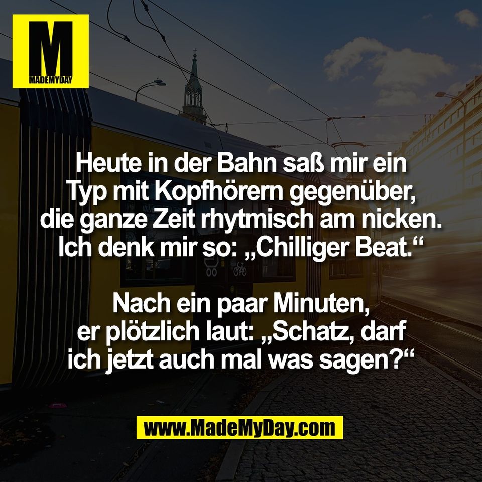 Heute in der Bahn saß mir ein<br />
Typ mit Kopfhörern gegenüber,<br />
die ganze Zeit rhytmisch am nicken.<br />
Ich denk mir so: „Chilliger Beat.“<br />
<br />
Nach ein paar Minuten,<br />
er plötzlich laut: „Schatz, darf<br />
ich jetzt auch mal was sagen?“