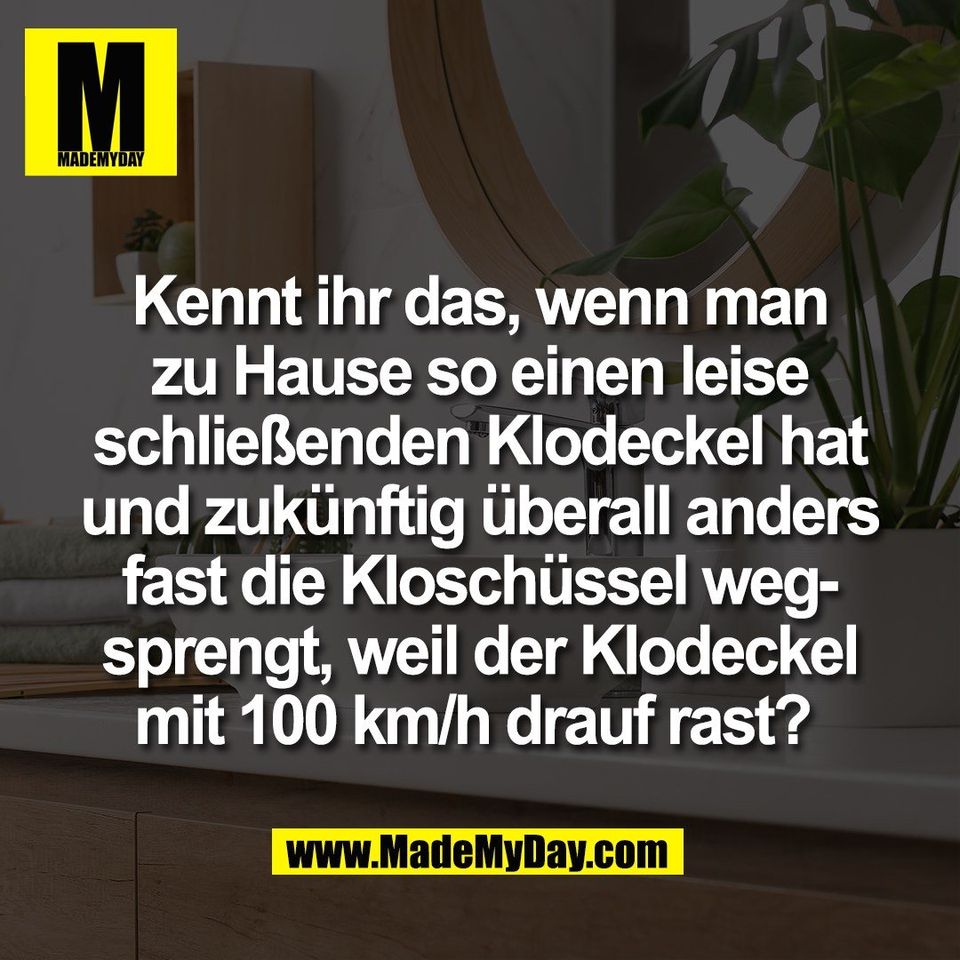 Kennt ihr das, wenn man<br />
zu Hause so einen leise<br />
schließenden Klodeckel hat<br />
und zukünftig überall anders<br />
fast die Kloschüssel weg-<br />
sprengt, weil der Klodeckel<br />
mit 100 km/h drauf rast? 