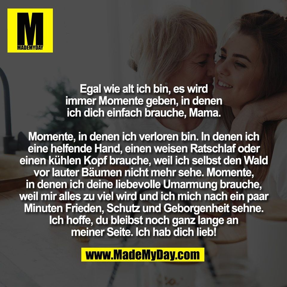 Egal wie alt ich bin, es wird<br />
immer Momente geben, in denen<br />
ich dich einfach brauche, Mama.<br />
<br />
Momente, in denen ich verloren bin. In denen ich<br />
eine helfende Hand, einen weisen Ratschlaf oder<br />
einen kühlen Kopf brauche, weil ich selbst den Wald<br />
vor lauter Bäumen nicht mehr sehe. Momente,<br />
in denen ich deine liebevolle Umarmung brauche,<br />
weil mir alles zu viel wird und ich mich nach ein paar<br />
Minuten Frieden, Schutz und Geborgenheit sehne.<br />
Ich hoffe, du bleibst noch ganz lange an<br />
meiner Seite. Ich hab dich lieb!