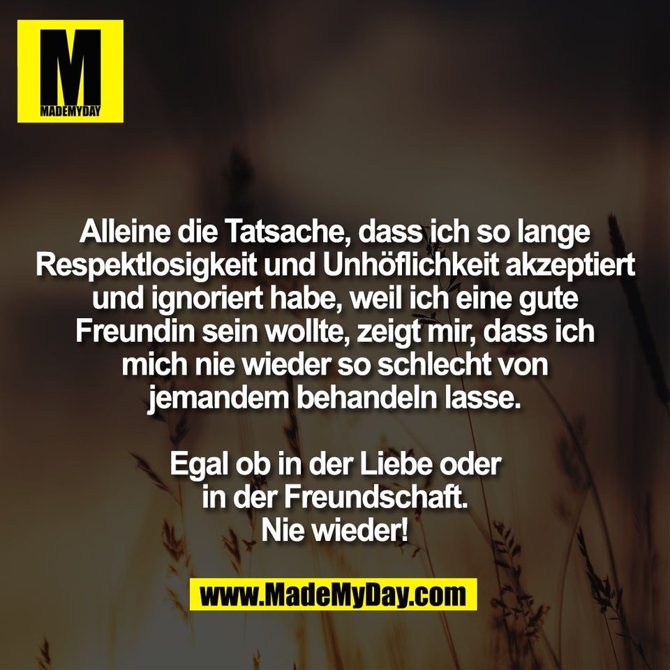 Alleine die Tatsache, dass ich so lange<br />
Respektlosigkeit und Unhöflichkeit akzeptiert<br />
und ignoriert habe, weil ich eine gute<br />
Freundin sein wollte, zeigt mir, dass ich<br />
mich nie wieder so schlecht von<br />
jemandem behandeln lasse.<br />
<br />
Egal ob in der Liebe oder<br />
in der Freundschaft.<br />
Nie wieder!