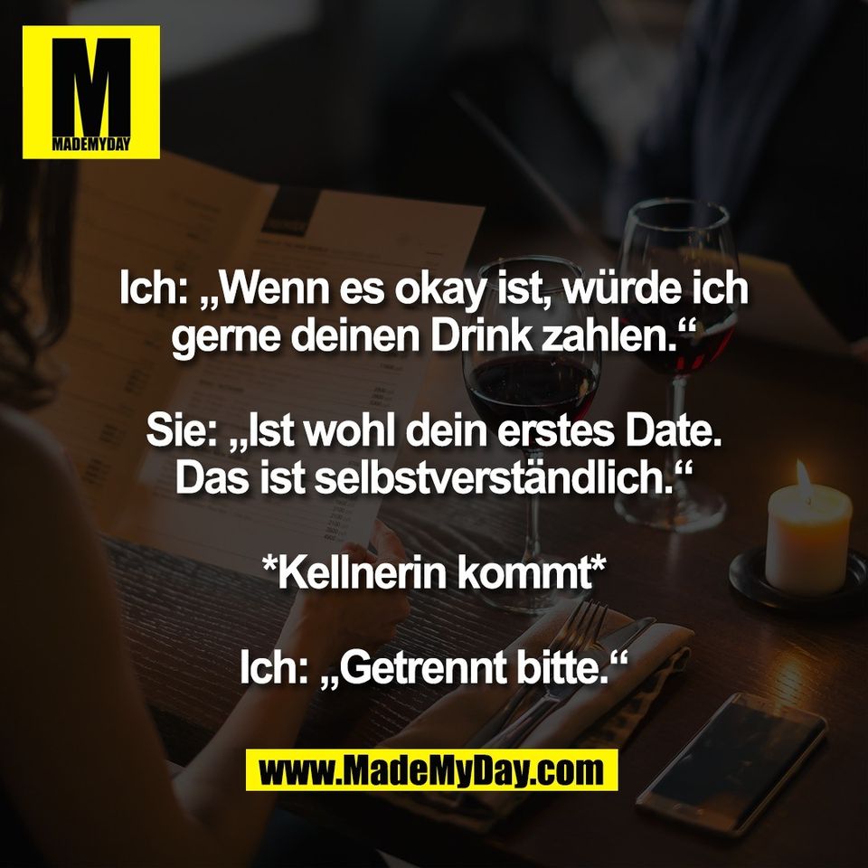 Ich: „Wenn es okay ist, würde ich<br />
gerne deinen Drink zahlen.“<br />
<br />
Sie: „Ist wohl dein erstes Date.<br />
Das ist selbstverständlich.“<br />
<br />
*Kellnerin kommt*<br />
<br />
Ich: „Getrennt bitte.“