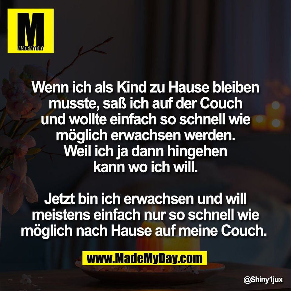 Wenn ich als Kind zu Hause bleiben<br />
musste, saß ich auf der Couch<br />
und wollte einfach so schnell wie<br />
möglich erwachsen werden.<br />
Weil ich ja dann hingehen<br />
kann wo ich will.<br />
<br />
Jetzt bin ich erwachsen und will<br />
meistens einfach nur so schnell wie<br />
möglich nach Hause auf meine Couch.