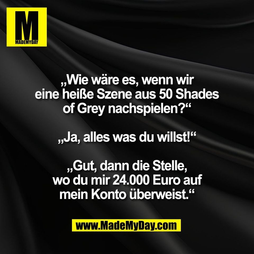 „Wie wäre es, wenn wir<br />
eine heiße Szene aus 50 Shades<br />
of Grey nachspielen?“<br />
<br />
„Ja, alles was du willst!“<br />
<br />
„Gut, dann die Stelle,<br />
wo du mir 24.000 Euro auf<br />
mein Konto überweist.“