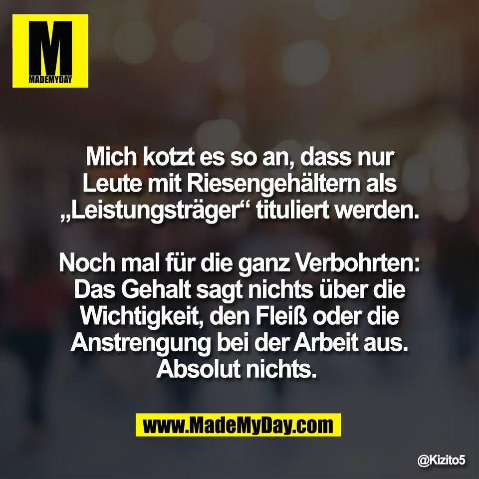 Mich kotzt es so an, dass nur<br />
Leute mit Riesengehältern als<br />
„Leistungsträger“ tituliert werden.<br />
<br />
Noch mal für die ganz Verbohrten:<br />
Das Gehalt sagt nichts über die<br />
Wichtigkeit, den Fleiß oder die<br />
Anstrengung bei der Arbeit aus.<br />
Absolut nichts.