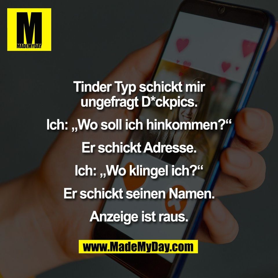 Tinder Typ schickt mir<br />
ungefragt D*ckpics.<br />
<br />
Ich: „Wo soll ich hinkommen?“<br />
<br />
Er schickt Adresse.<br />
<br />
Ich: „Wo klingel ich?“<br />
<br />
Er schickt seinen Namen.<br />
<br />
Anzeige ist raus.