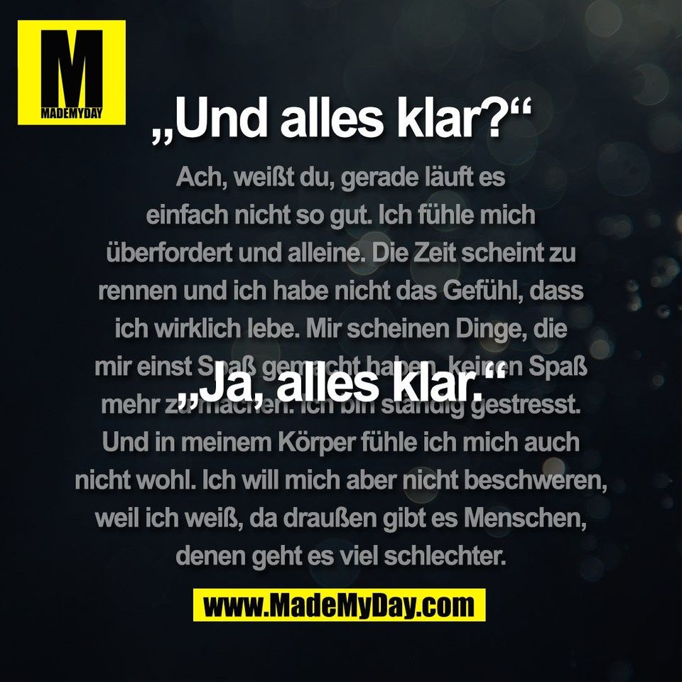 „Und alles klar?“<br />
„Ja, alles klar.“<br />
(Ach, weißt du, gerade läuft es<br />
einfach nicht so gut. Ich fühle mich<br />
überfordert und alleine. Die Zeit scheint zu<br />
rennen und ich habe nicht das Gefühl, dass<br />
ich wirklich lebe. Mir scheinen Dinge, die<br />
mir einst Spaß gemacht haben, keinen Spaß<br />
mehr zu machen. Ich bin ständig gestresst.<br />
Und in meinem Körper fühle ich mich auch<br />
nicht wohl. Ich will mich aber nicht beschweren,<br />
weil ich weiß, da draußen gibt es Menschen,<br />
denen geht es viel schlechter.)
