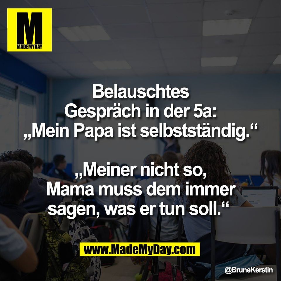 Belauschtes<br />
Gespräch in der 5a:<br />
„Mein Papa ist selbstständig.“<br />
<br />
„Meiner nicht so,<br />
Mama muss dem immer<br />
sagen, was er tun soll.“