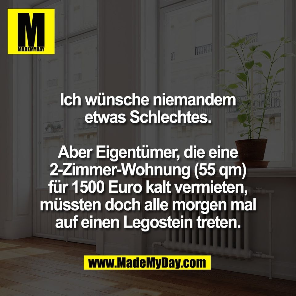 Ich wünsche niemandem<br />
etwas Schlechtes.<br />
<br />
Aber Eigentümer, die eine<br />
2-Zimmer-Wohnung (55 qm)<br />
für 1500 Euro kalt vermieten,<br />
müssten doch alle morgen mal<br />
auf einen Legostein treten.