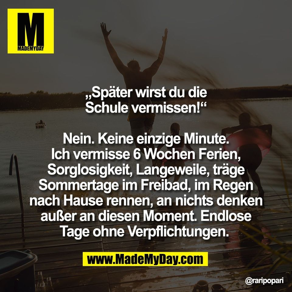 „Später wirst du die<br />
Schule vermissen!“<br />
<br />
Nein. Keine einzige Minute.<br />
Ich vermisse 6 Wochen Ferien,<br />
Sorglosigkeit, Langeweile, träge<br />
Sommertage im Freibad, im Regen<br />
nach Hause rennen, an nichts denken<br />
außer an diesen Moment. Endlose<br />
Tage ohne Verpflichtungen.