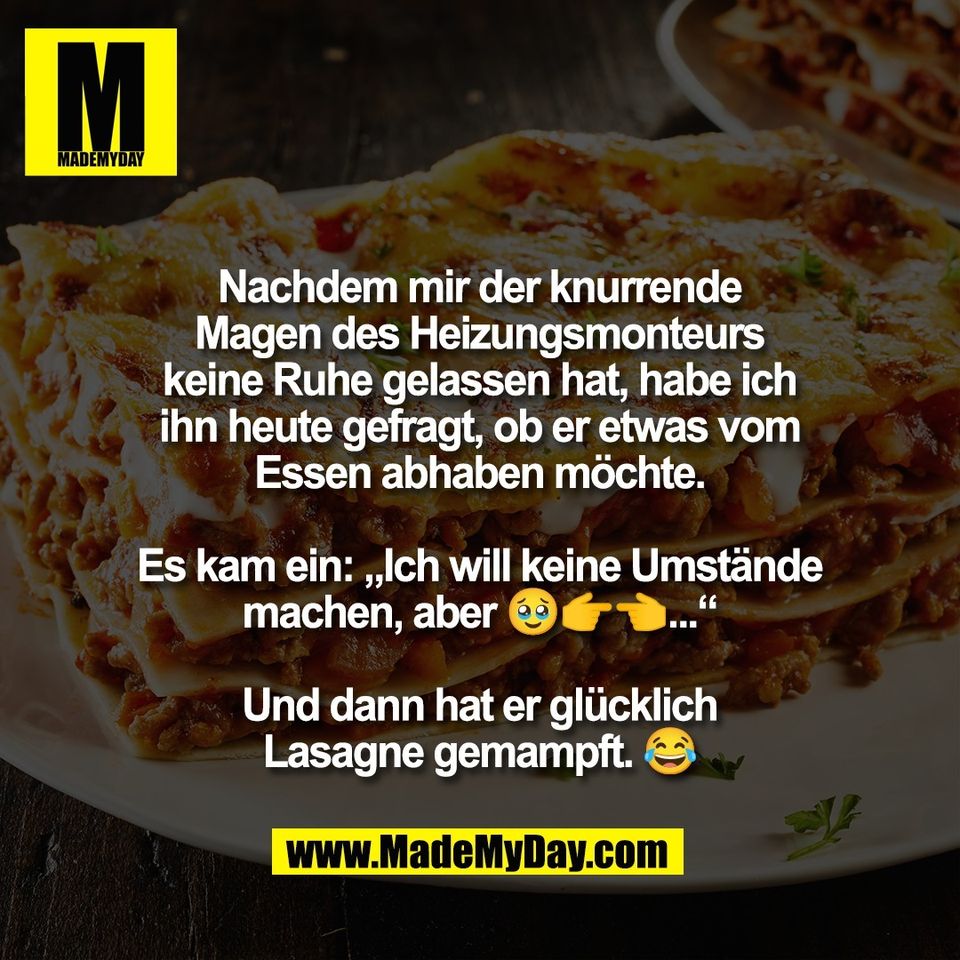 Nachdem mir der knurrende<br />
Magen des Heizungsmonteurs<br />
keine Ruhe gelassen hat, habe ich<br />
ihn heute gefragt, ob er etwas vom<br />
Essen abhaben möchte.<br />
<br />
Es kam ein: „Ich will keine Umstände<br />
machen, aber 🥹👉👈...“<br />
<br />
Und dann hat er glücklich<br />
Lasagne gemampft. 😂