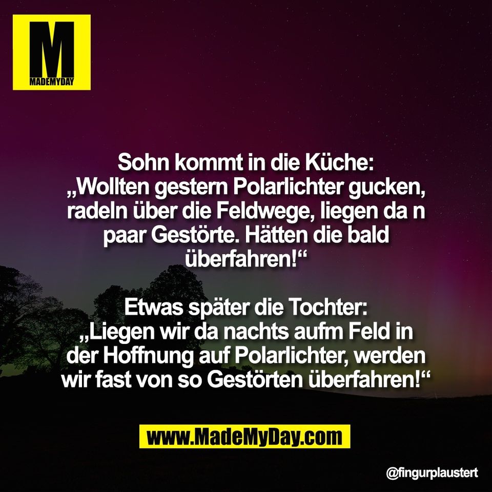 Sohn kommt in die Küche:<br />
„Wollten gestern Polarlichter gucken,<br />
radeln über die Feldwege, liegen da n<br />
paar Gestörte. Hätten die bald<br />
überfahren!“<br />
<br />
Etwas später die Tochter:<br />
„Liegen wir da nachts aufm Feld in<br />
der Hoffnung auf Polarlichter, werden<br />
wir fast von so Gestörten überfahren!“