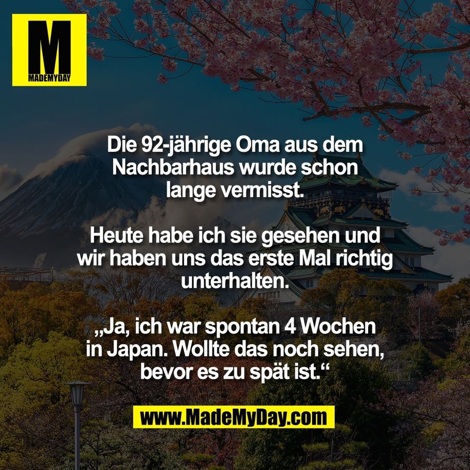 Die 92-jährige Oma aus dem<br />
Nachbarhaus wurde schon<br />
lange vermisst.<br />
<br />
Heute habe ich sie gesehen und<br />
wir haben uns das erste Mal richtig<br />
unterhalten.<br />
<br />
„Ja, ich war spontan 4 Wochen<br />
in Japan. Wollte das noch sehen,<br />
bevor es zu spät ist.“