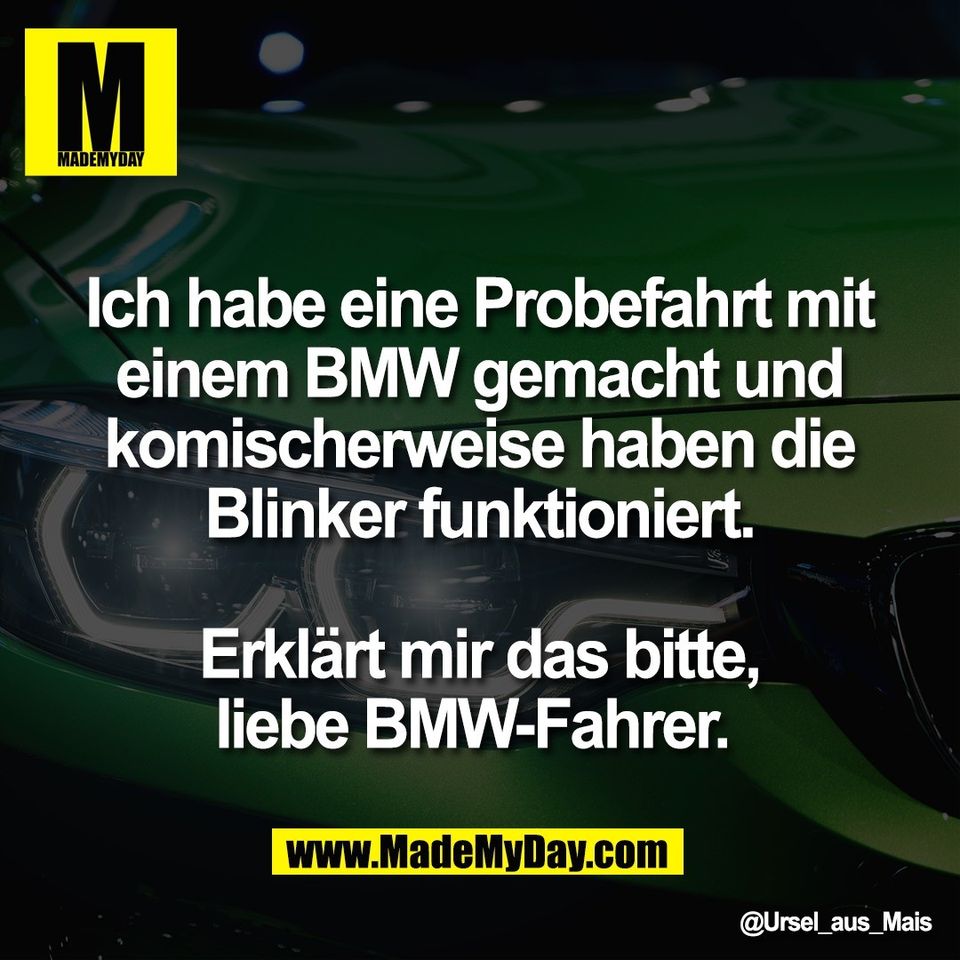 Ich habe eine Probefahrt mit<br />
einem BMW gemacht und<br />
komischerweise haben die<br />
Blinker funktioniert.<br />
<br />
Erklärt mir das bitte,<br />
liebe BMW-Fahrer.