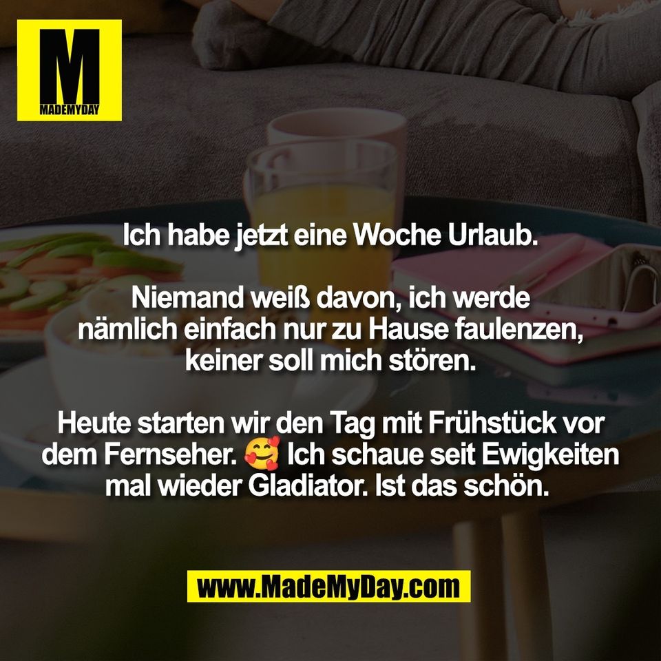 Ich habe jetzt eine Woche Urlaub.<br />
<br />
Niemand weiß davon, ich werde<br />
nämlich einfach nur zu Hause faulenzen,<br />
keiner soll mich stören.<br />
<br />
Heute starten wir den Tag mit Frühstück vor<br />
dem Fernseher. 🥰 Ich schaue seit Ewigkeiten<br />
mal wieder Gladiator. Ist das schön. 