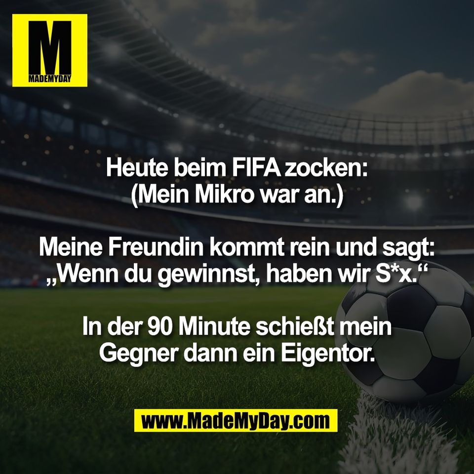 Heute beim FIFA zocken:<br />
(Mein Mikro war an.)<br />
<br />
Meine Freundin kommt rein und sagt:<br />
„Wenn du gewinnst, haben wir S*x.“<br />
<br />
In der 90 Minute schießt mein<br />
Gegner dann ein Eigentor.