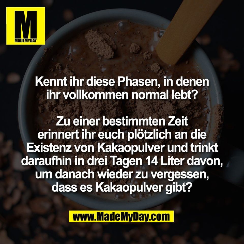 Kennt ihr diese Phasen, in denen<br />
ihr vollkommen normal lebt?<br />
<br />
Zu einer bestimmten Zeit<br />
erinnert ihr euch plötzlich an die<br />
Existenz von Kakaopulver und trinkt<br />
daraufhin in drei Tagen 14 Liter davon,<br />
um danach wieder zu vergessen,<br />
dass es Kakaopulver gibt?