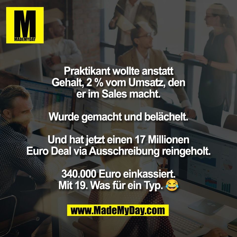 Praktikant wollte anstatt<br />
Gehalt, 2 % vom Umsatz, den<br />
er im Sales macht.<br />
<br />
Wurde gemacht und belächelt.<br />
<br />
Und hat jetzt einen 17 Millionen<br />
Euro Deal via Ausschreibung reingeholt.<br />
<br />
340.000 Euro einkassiert.<br />
Mit 19. Was für ein Typ. 😂