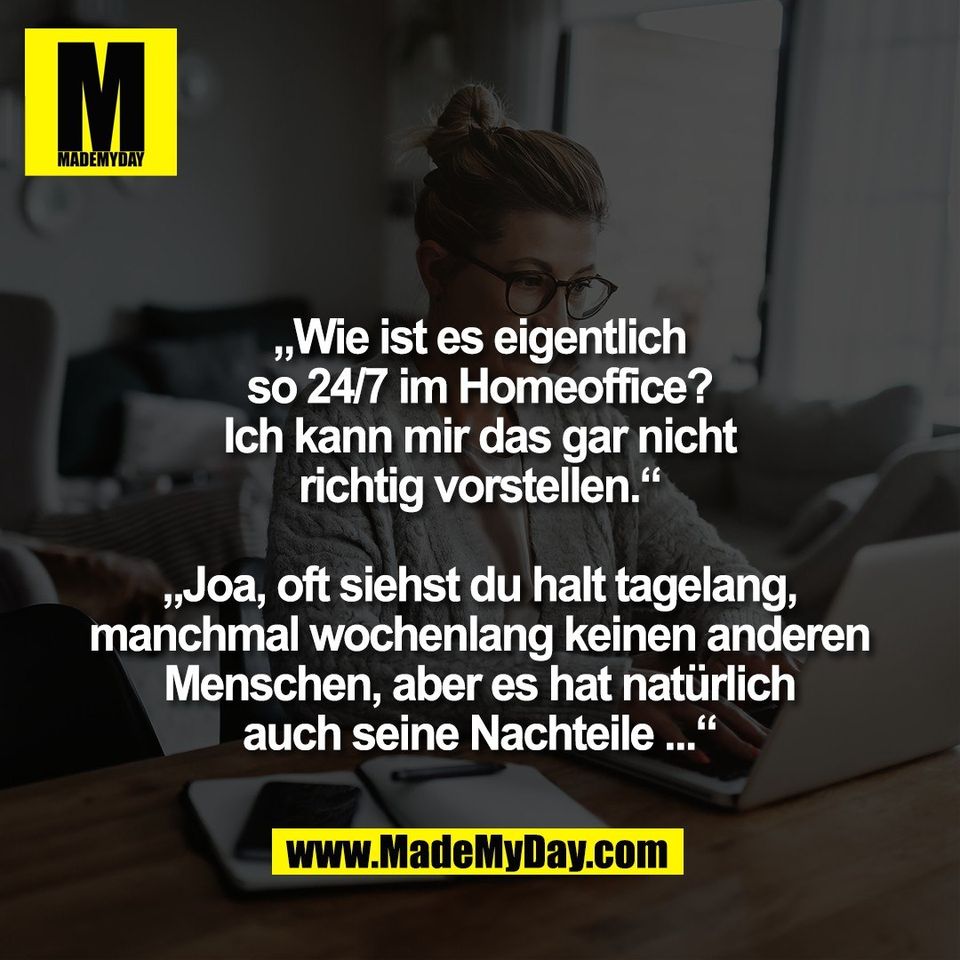 „Wie ist es eigentlich<br />
so 24/7 im Homeoffice?<br />
Ich kann mir das gar nicht<br />
richtig vorstellen.“<br />
<br />
„Joa, oft siehst du halt tagelang,<br />
manchmal wochenlang keinen anderen<br />
Menschen, aber es hat natürlich<br />
auch seine Nachteile ...“