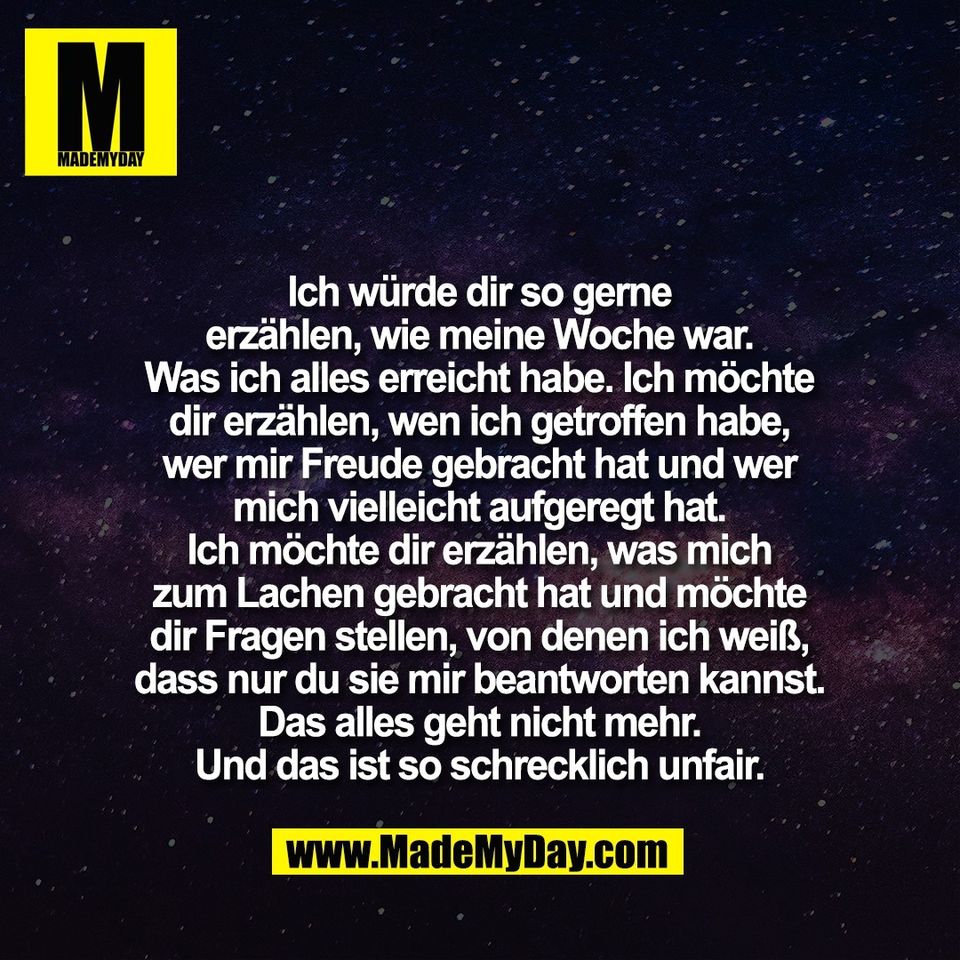 Ich würde dir so gerne<br />
erzählen, wie meine Woche war.<br />
Was ich alles erreicht habe. Ich möchte<br />
dir erzählen, wen ich getroffen habe,<br />
wer mir Freude gebracht hat und wer<br />
mich vielleicht aufgeregt hat.<br />
Ich möchte dir erzählen, was mich<br />
zum Lachen gebracht hat und möchte<br />
dir Fragen stellen, von denen ich weiß,<br />
dass nur du sie mir beantworten kannst.<br />
Das alles geht nicht mehr.<br />
Und das ist so schrecklich unfair.