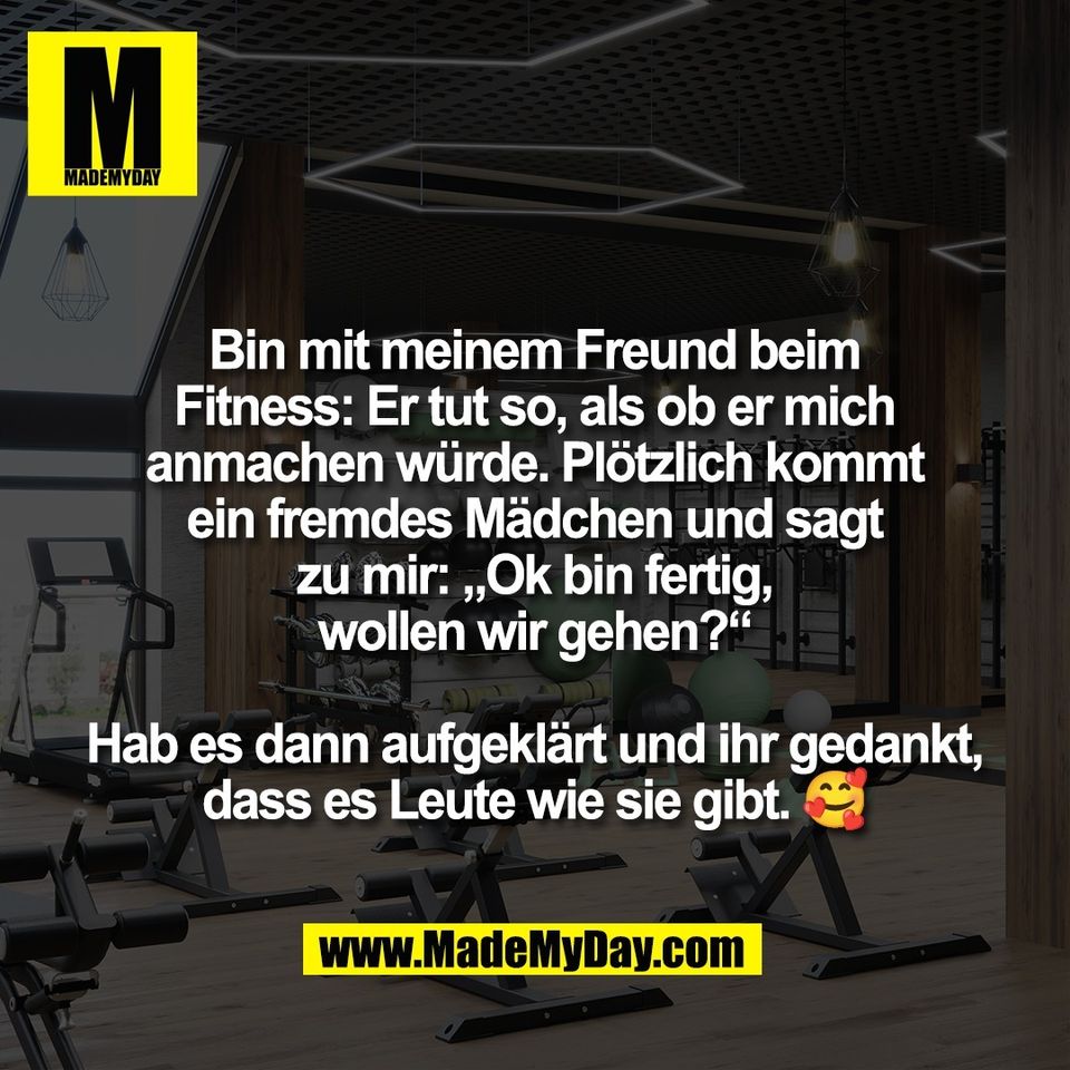 Bin mit meinem Freund beim<br />
Fitness: Er tut so, als ob er mich<br />
anmachen würde. Plötzlich kommt<br />
ein fremdes Mädchen und sagt<br />
zu mir: „Ok bin fertig,<br />
wollen wir gehen?“<br />
<br />
Hab es dann aufgeklärt und ihr gedankt,<br />
dass es Leute wie sie gibt. 🥰