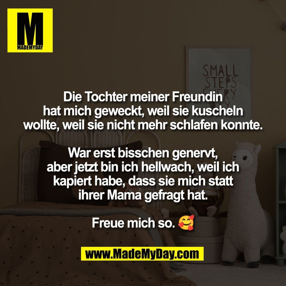 Die Tochter meiner Freundin<br />
hat mich geweckt, weil sie kuscheln<br />
wollte, weil sie nicht mehr schlafen konnte.<br />
<br />
War erst bisschen genervt,<br />
aber jetzt bin ich hellwach, weil ich<br />
kapiert habe, dass sie mich statt<br />
ihrer Mama gefragt hat.<br />
<br />
Freue mich so. 🥰