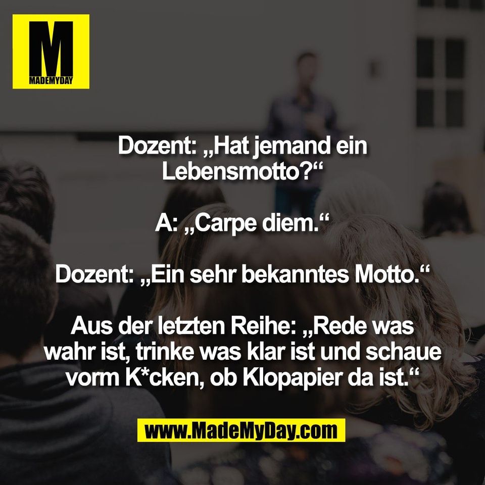 Dozent: „Hat jemand ein<br />
Lebensmotto?“<br />
<br />
A: „Carpe diem.“<br />
<br />
Dozent: „Ein sehr bekanntes Motto.“<br />
<br />
Aus der letzten Reihe: „Rede was<br />
wahr ist, trinke was klar ist und schaue<br />
vorm K*cken, ob Klopapier da ist.“