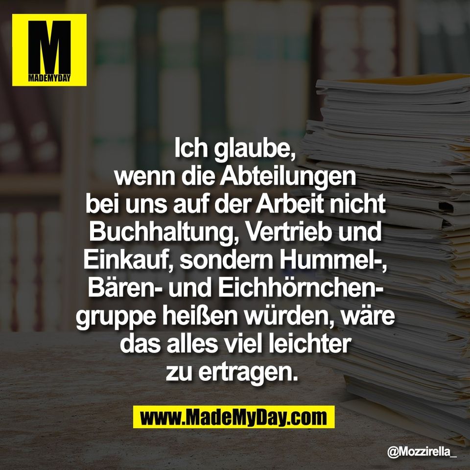 Ich glaube,<br />
wenn die Abteilungen<br />
bei uns auf der Arbeit nicht<br />
Buchhaltung, Vertrieb und<br />
Einkauf, sondern Hummel-,<br />
Bären- und Eichhörnchen-<br />
gruppe heißen würden, wäre<br />
das alles viel leichter<br />
zu ertragen.