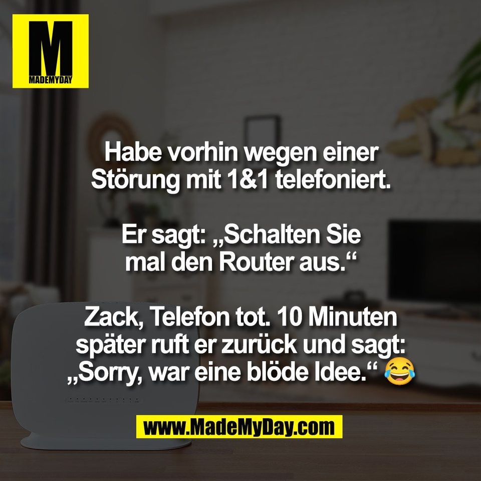 Habe vorhin wegen einer<br />
Störung mit 1&1 telefoniert.<br />
<br />
Er sagt: „Schalten Sie<br />
mal den Router aus.“<br />
<br />
Zack, Telefon tot. 10 Minuten<br />
später ruft er zurück und sagt:<br />
„Sorry, war eine blöde Idee.“ 😂