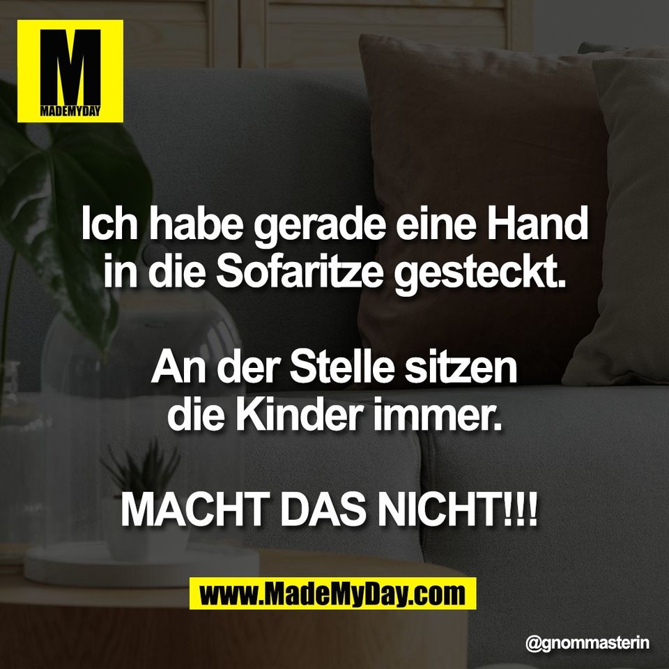 Ich habe gerade eine Hand<br />
in die Sofaritze gesteckt.<br />
<br />
An der Stelle sitzen<br />
die Kinder immer.<br />
<br />
MACHT DAS NICHT!!!